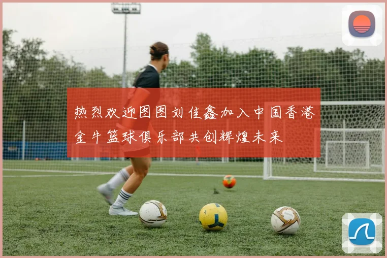 热烈欢迎图图刘佳鑫加入中国香港金牛篮球俱乐部共创辉煌未来