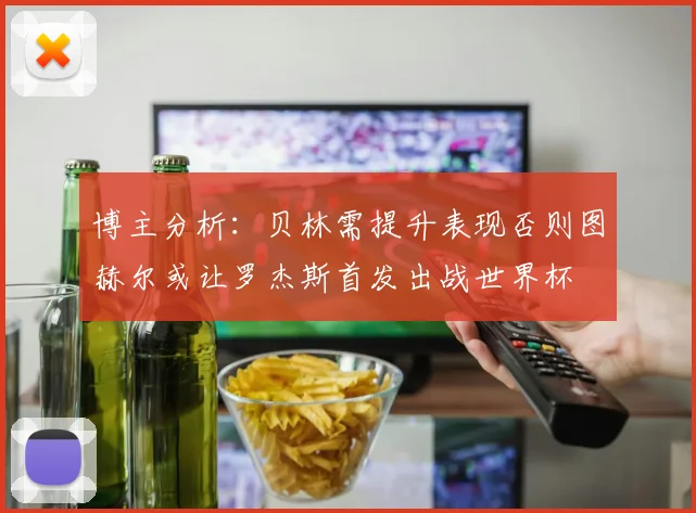 博主分析：贝林需提升表现否则图赫尔或让罗杰斯首发出战世界杯