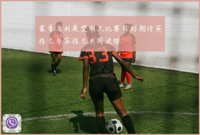 蒙哥马利展望明天比赛目标期待英格兰与苏格兰共同进球