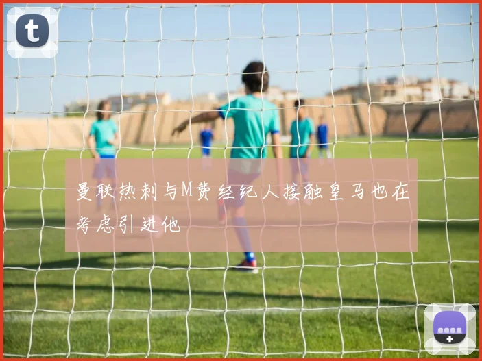 曼联热刺与M费经纪人接触皇马也在考虑引进他