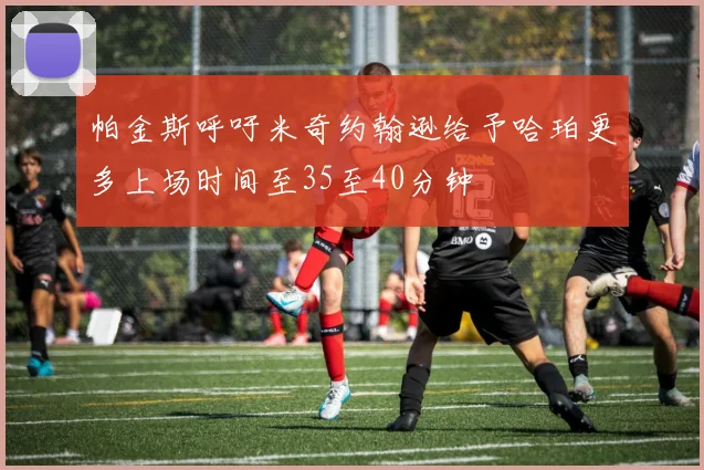 帕金斯呼吁米奇约翰逊给予哈珀更多上场时间至35至40分钟
