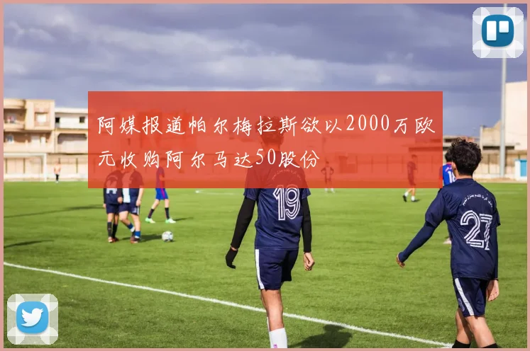 阿媒报道帕尔梅拉斯欲以2000万欧元收购阿尔马达50股份