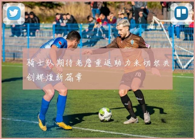 骑士队期待老詹重返助力米切尔共创辉煌新篇章