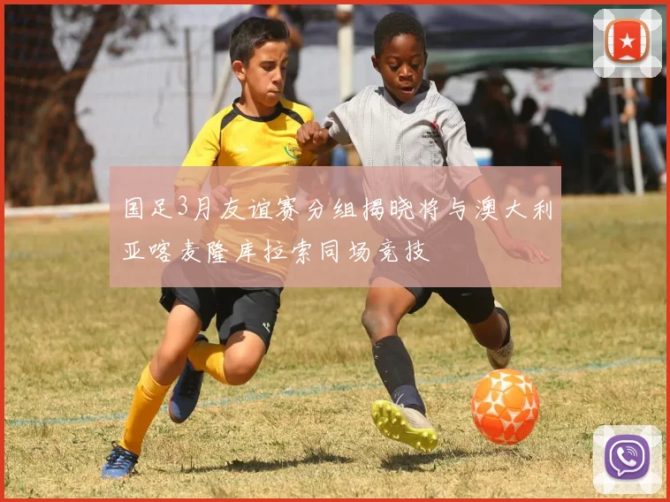 国足3月友谊赛分组揭晓将与澳大利亚喀麦隆库拉索同场竞技