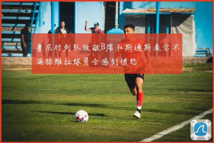 鲁尼对列队致敬B席和斯通斯表示不满称维拉球员会感到愤怒