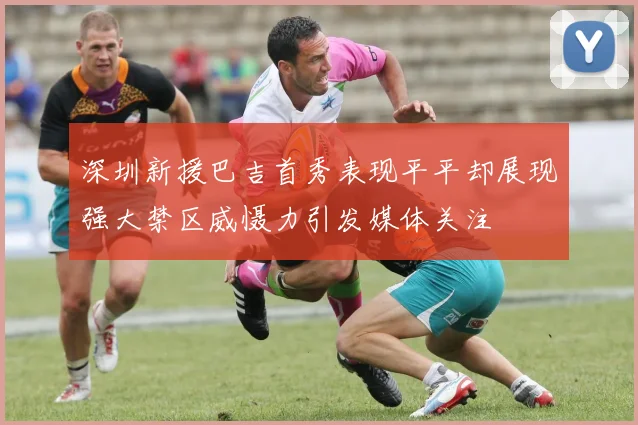 深圳新援巴吉首秀表现平平却展现强大禁区威慑力引发媒体关注