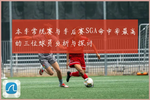 本季常规赛与季后赛SGA命中率最高的三位球员分析与探讨