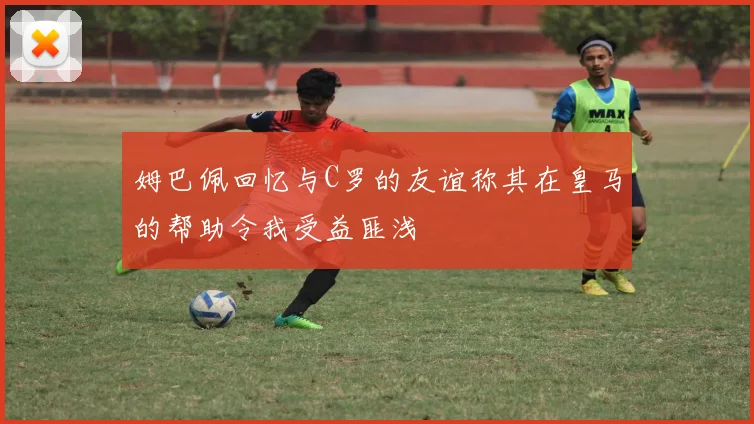 姆巴佩回忆与C罗的友谊称其在皇马的帮助令我受益匪浅