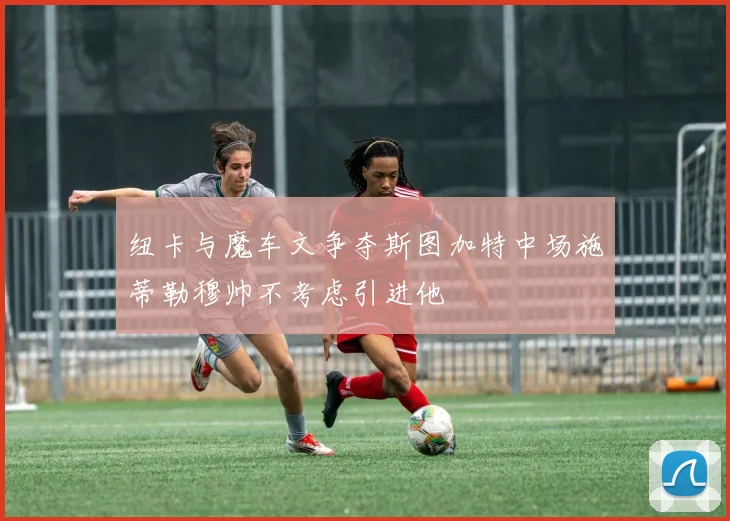 纽卡与魔车文争夺斯图加特中场施蒂勒穆帅不考虑引进他