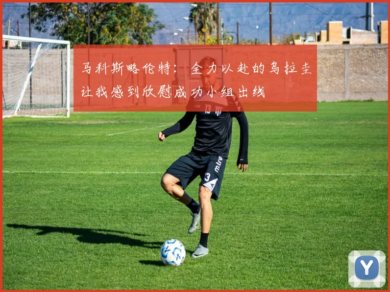 马科斯略伦特：全力以赴的乌拉圭让我感到欣慰成功小组出线