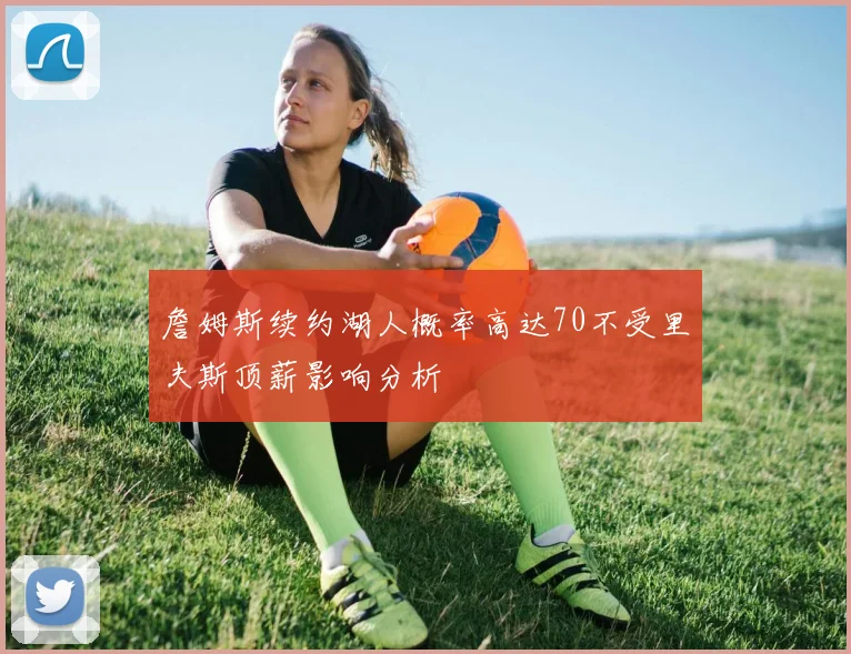 詹姆斯续约湖人概率高达70不受里夫斯顶薪影响分析