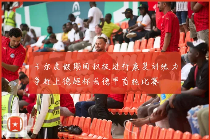 卡尔度假期间积极进行康复训练力争赶上德超杯或德甲首轮比赛