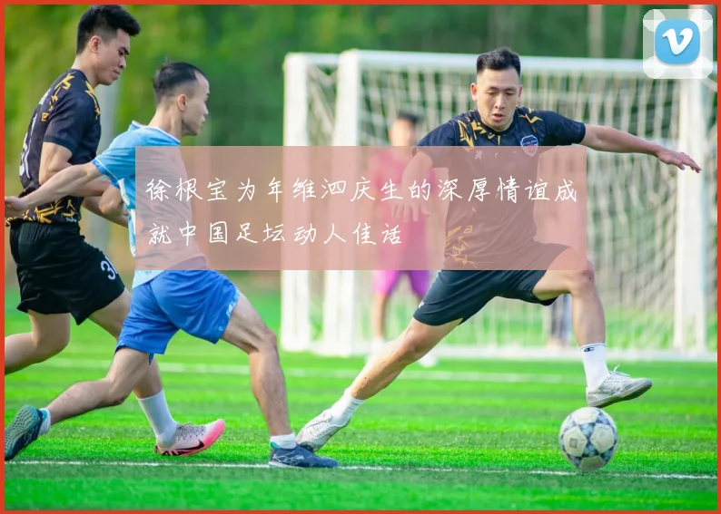 徐根宝为年维泗庆生的深厚情谊成就中国足坛动人佳话