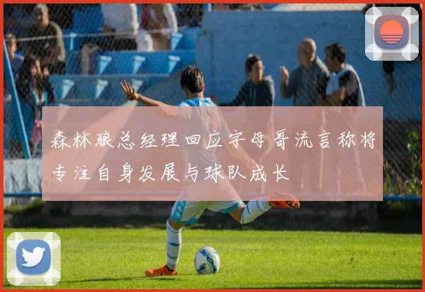 森林狼总经理回应字母哥流言称将专注自身发展与球队成长