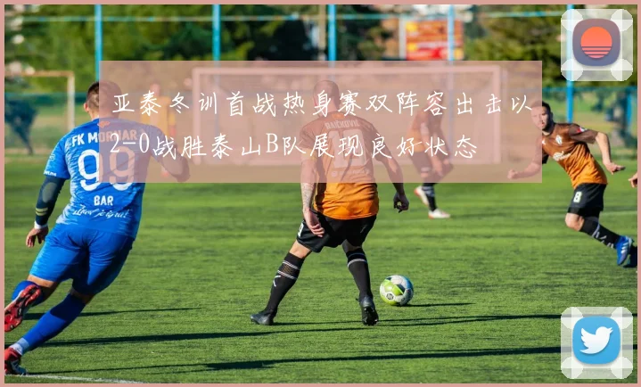 亚泰冬训首战热身赛双阵容出击以2-0战胜泰山B队展现良好状态