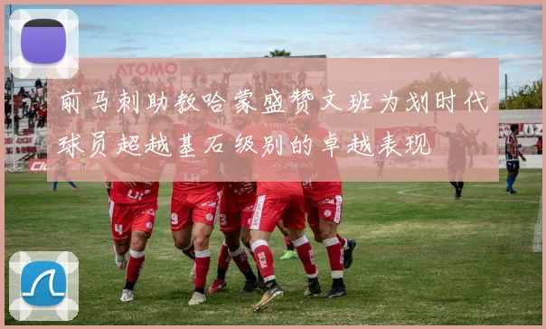 前马刺助教哈蒙盛赞文班为划时代球员超越基石级别的卓越表现